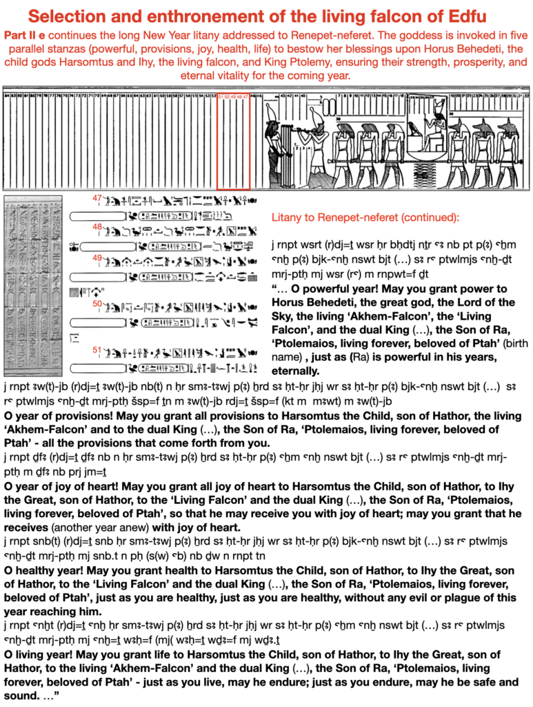 Selection and enthronement of the living falcon of Edfu.  Part II e continues the long New Year litany addressed to Renepet-neferet. The goddess is invoked in five parallel stanzas (powerful, provisions, joy, health, life) to bestow her blessings upon Horus Behedeti, the child gods Harsomtus and Ihy, the living falcon, and King Ptolemy, ensuring their strength, prosperity, and eternal vitality for the coming year.  