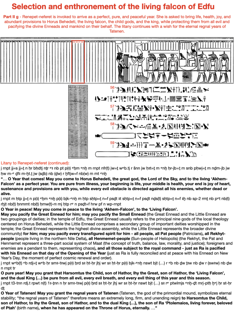 Selection and enthronement of the living falcon of Edfu. Part II g - Renepet-neferet is invoked to arrive as a perfect, pure, and peaceful year. She is asked to bring life, health, joy, and abundant provisions to Horus Behedeti, the living falcon, the child gods, and the king, while protecting them from all evil and pacifying the divine Enneads and mankind on their behalf. The litany continues with a wish for the eternal regnal years of Tatenen.